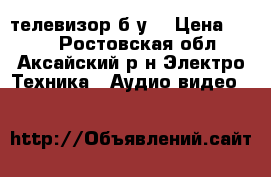 телевизор б.у. › Цена ­ 800 - Ростовская обл., Аксайский р-н Электро-Техника » Аудио-видео   